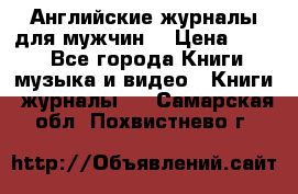 Английские журналы для мужчин  › Цена ­ 500 - Все города Книги, музыка и видео » Книги, журналы   . Самарская обл.,Похвистнево г.